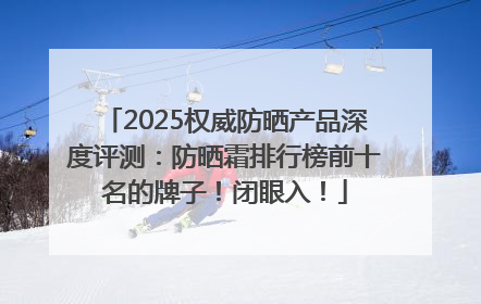 2025权威防晒产品深度评测：防晒霜排行榜前十名的牌子！闭眼入！