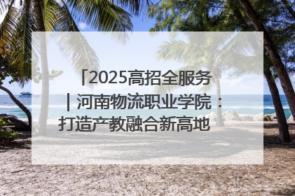 2025高招全服务｜河南物流职业学院：打造产教融合新高地 推动高质量快速发展
