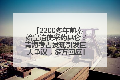 2200多年前秦始皇遣使采药昆仑？青海考古发现引发巨大争议，多方回应