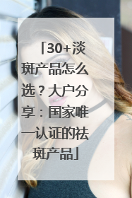30+淡斑产品怎么选？大户分享：国家唯一认证的祛斑产品