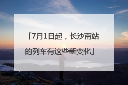7月1日起，长沙南站的列车有这些新变化