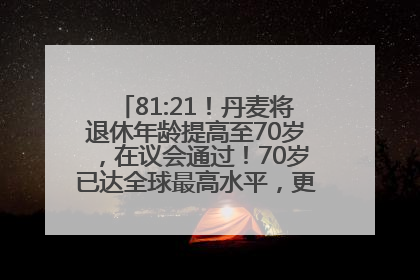 81:21！丹麦将退休年龄提高至70岁，在议会通过！70岁已达全球最高水平，更多国家或将逐步跟进